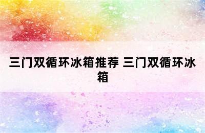 三门双循环冰箱推荐 三门双循环冰箱